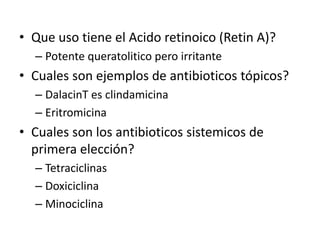 • Que uso tiene el Acido retinoico (Retin A)?
– Potente queratolitico pero irritante
• Cuales son ejemplos de antibioticos tópicos?
– DalacinT es clindamicina
– Eritromicina
• Cuales son los antibioticos sistemicos de
primera elección?
– Tetraciclinas
– Doxiciclina
– Minociclina
 