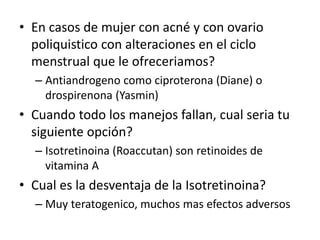 • En casos de mujer con acné y con ovario
poliquistico con alteraciones en el ciclo
menstrual que le ofreceriamos?
– Antiandrogeno como ciproterona (Diane) o
drospirenona (Yasmin)
• Cuando todo los manejos fallan, cual seria tu
siguiente opción?
– Isotretinoina (Roaccutan) son retinoides de
vitamina A
• Cual es la desventaja de la Isotretinoina?
– Muy teratogenico, muchos mas efectos adversos
 