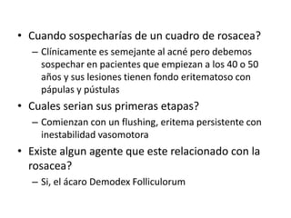 • Cuando sospecharías de un cuadro de rosacea?
– Clínicamente es semejante al acné pero debemos
sospechar en pacientes que empiezan a los 40 o 50
años y sus lesiones tienen fondo eritematoso con
pápulas y pústulas
• Cuales serian sus primeras etapas?
– Comienzan con un flushing, eritema persistente con
inestabilidad vasomotora
• Existe algun agente que este relacionado con la
rosacea?
– Si, el ácaro Demodex Folliculorum
 