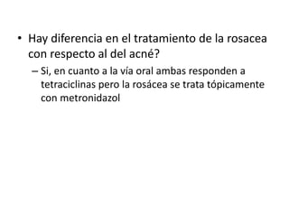 • Hay diferencia en el tratamiento de la rosacea
con respecto al del acné?
– Si, en cuanto a la vía oral ambas responden a
tetraciclinas pero la rosácea se trata tópicamente
con metronidazol
 