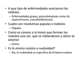• A que tipo de enfermedades asociamos los
nódulos
– Enfermedades graves, granulomatosas como tb,
esporotricosis, coccidioidomicosis
• Cuales son resolutivas papulas o nodulos
– Papulas
• Como se conoce a la lesion que forman los
nodulos una vez que se reblandecen y abren al
exterior
– Goma
• Es lo mismo nodulo a nudosidad?
– No, la nudosidad es especifica de Eritema nudoso
 