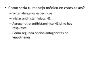 • Como seria tu manejo médico en estos casos?
– Evitar alérgenos específicos
– Iniciar antihistaminicos H1
– Agregar otro antihistaminico H1 si no hay
respuesta
– Como segunda opcion antagonistas de
leucotrienos
 