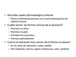 • Describe cuadro dermatologico anterior
– Placas eritematoescamosas con escama blanquecina de
aspecto yesoso
• Cuales serian las formas clinicas de la psoriasis?
– Psoriasis en placa
– Psoriasis en gota
– Eritrodermia psoriatica
– Psoriasis palmoplantar
• Cual es la ubicación mas comun de la forma en placas?
– En los sitios de extension, codos rodillas
– Piel cabelluda, tronco, region lumbosacra, uñas, pretibial
 