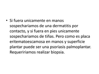 • Si fuera unicamente en manos
sospechariamos de una dermatitis por
contacto, y si fuera en pies unicamente
sospechariamos de tiñas. Pero como es placa
eritematoescamosa en manos y superficie
plantar puede ser una psoriasis palmoplantar.
Requeririamos realizar biopsia.
 