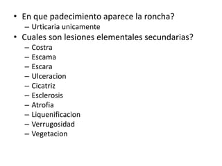 • En que padecimiento aparece la roncha?
– Urticaria unicamente
• Cuales son lesiones elementales secundarias?
– Costra
– Escama
– Escara
– Ulceracion
– Cicatriz
– Esclerosis
– Atrofia
– Liquenificacion
– Verrugosidad
– Vegetacion
 