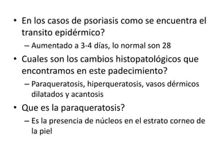 • En los casos de psoriasis como se encuentra el
transito epidérmico?
– Aumentado a 3-4 días, lo normal son 28
• Cuales son los cambios histopatológicos que
encontramos en este padecimiento?
– Paraqueratosis, hiperqueratosis, vasos dérmicos
dilatados y acantosis
• Que es la paraqueratosis?
– Es la presencia de núcleos en el estrato corneo de
la piel
 