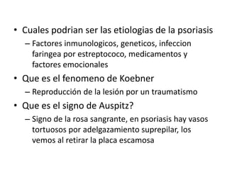 • Cuales podrian ser las etiologias de la psoriasis
– Factores inmunologicos, geneticos, infeccion
faringea por estreptococo, medicamentos y
factores emocionales
• Que es el fenomeno de Koebner
– Reproducción de la lesión por un traumatismo
• Que es el signo de Auspitz?
– Signo de la rosa sangrante, en psoriasis hay vasos
tortuosos por adelgazamiento suprepilar, los
vemos al retirar la placa escamosa
 