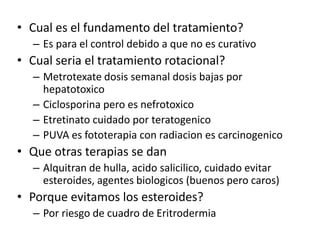 • Cual es el fundamento del tratamiento?
– Es para el control debido a que no es curativo
• Cual seria el tratamiento rotacional?
– Metrotexate dosis semanal dosis bajas por
hepatotoxico
– Ciclosporina pero es nefrotoxico
– Etretinato cuidado por teratogenico
– PUVA es fototerapia con radiacion es carcinogenico
• Que otras terapias se dan
– Alquitran de hulla, acido salicilico, cuidado evitar
esteroides, agentes biologicos (buenos pero caros)
• Porque evitamos los esteroides?
– Por riesgo de cuadro de Eritrodermia
 