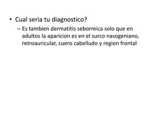 • Cual seria tu diagnostico?
– Es tambien dermatitis seborreica solo que en
adultos la aparicion es en el surco nasogeniano,
retroauricular, cuero cabelludo y region frontal
 
