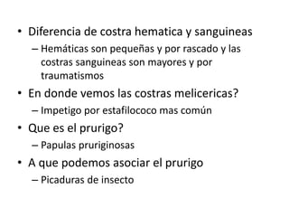 • Diferencia de costra hematica y sanguineas
– Hemáticas son pequeñas y por rascado y las
costras sanguineas son mayores y por
traumatismos
• En donde vemos las costras melicericas?
– Impetigo por estafilococo mas común
• Que es el prurigo?
– Papulas pruriginosas
• A que podemos asociar el prurigo
– Picaduras de insecto
 