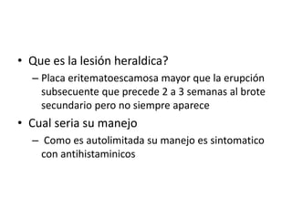 • Que es la lesión heraldica?
– Placa eritematoescamosa mayor que la erupción
subsecuente que precede 2 a 3 semanas al brote
secundario pero no siempre aparece
• Cual seria su manejo
– Como es autolimitada su manejo es sintomatico
con antihistaminicos
 