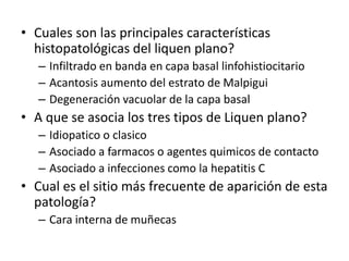 • Cuales son las principales características
histopatológicas del liquen plano?
– Infiltrado en banda en capa basal linfohistiocitario
– Acantosis aumento del estrato de Malpigui
– Degeneración vacuolar de la capa basal
• A que se asocia los tres tipos de Liquen plano?
– Idiopatico o clasico
– Asociado a farmacos o agentes quimicos de contacto
– Asociado a infecciones como la hepatitis C
• Cual es el sitio más frecuente de aparición de esta
patología?
– Cara interna de muñecas
 