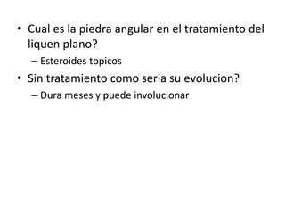 • Cual es la piedra angular en el tratamiento del
liquen plano?
– Esteroides topicos
• Sin tratamiento como seria su evolucion?
– Dura meses y puede involucionar
 