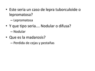 • Este seria un caso de lepra tuborculoide o
lepromatosa?
– Lepromatosa
• Y que tipo seria…. Nodular o difusa?
– Nodular
• Que es la madarosis?
– Perdida de cejas y pestañas
 
