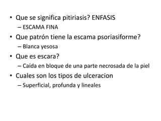 • Que se significa pitiriasis? ENFASIS
– ESCAMA FINA
• Que patrón tiene la escama psoriasiforme?
– Blanca yesosa
• Que es escara?
– Caída en bloque de una parte necrosada de la piel
• Cuales son los tipos de ulceracion
– Superficial, profunda y lineales
 