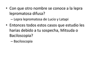 • Con que otro nombre se conoce a la lepra
lepromatosa difusa?
– Lepra lepromatosa de Lucio y Latapi
• Entonces todos estos casos que estudio les
harias debido a tu sospecha, Mitsuda o
Baciloscopia?
– Baciloscopia
 