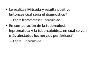 • Le realizas Mitsuda y resulta positivo…
Entonces cual seria el diagnostico?
– Lepra lepromatosa tuberculoide
• En comparación de la tuberculosis
lepromatosa y la tuberculoide… en cual se ven
más afectados los nervios periféricos?
– Lepra Tuberculoide
 