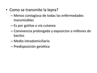 • Como se transmite la lepra?
– Menos contagiosa de todas las enfermedades
transmisibles
– Es por gotitas o via cutanea
– Convivencia prolongada y exposicion a millones de
bacilos
– Medio intradomiciliario
– Predisposición genética
 