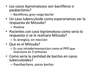 • Los casos lepromatosos son baciliferos o
paubacilares?
– Baciliferos, gran carga bacilar
• Un caso tuberculoide como esperariamos ver la
respuesta de Mitsuda?
– Positiva
• Pacientes con caso lepromatoso como seria la
respuesta si se le realizara Mitsuda?
– Es anergico, sin reaccion
• Que es el Mitsuda?
– Es una intradermoreaccion como el PPD que
reacciona en 3 semanas
• Como seria la cantidad de bacilos en casos
tuberculoides?
– Paucibacilares, pocos bacilos
 