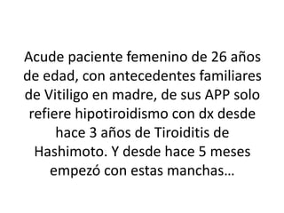 Acude paciente femenino de 26 años
de edad, con antecedentes familiares
de Vitiligo en madre, de sus APP solo
refiere hipotiroidismo con dx desde
hace 3 años de Tiroiditis de
Hashimoto. Y desde hace 5 meses
empezó con estas manchas…
 