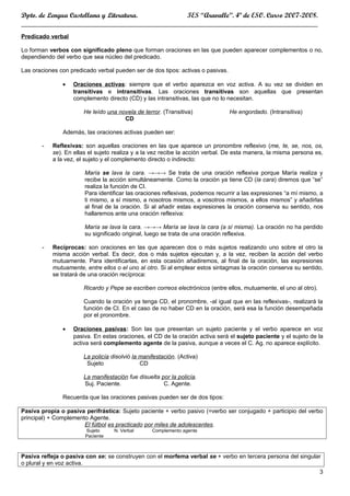 Dpto. de Lengua Castellana y Literatura.       IES “Aravalle”. 4º de ESO. Curso 2007-2008.
____________________________________________________________________________________
Predicado verbal

Lo forman verbos con significado pleno que forman oraciones en las que pueden aparecer complementos o no,
dependiendo del verbo que sea núcleo del predicado.

Las oraciones con predicado verbal pueden ser de dos tipos: activas o pasivas.

               •   Oraciones activas: siempre que el verbo aparezca en voz activa. A su vez se dividen en
                   transitivas e intransitivas. Las oraciones transitivas son aquellas que presentan
                   complemento directo (CD) y las intransitivas, las que no lo necesitan.

                       He leído una novela de terror. (Transitiva)               He engordado. (Intransitiva)
                                      CD

               Además, las oraciones activas pueden ser:

       -   Reflexivas: son aquellas oraciones en las que aparece un pronombre reflexivo (me, te, se, nos, os,
           se). En ellas el sujeto realiza y a la vez recibe la acción verbal. De esta manera, la misma persona es,
           a la vez, el sujeto y el complemento directo o indirecto:

                       María se lava la cara. →→→ Se trata de una oración reflexiva porque María realiza y
                       recibe la acción simultáneamente. Como la oración ya tiene CD (la cara) diremos que “se”
                       realiza la función de CI.
                       Para identificar las oraciones reflexivas, podemos recurrir a las expresiones “a mí mismo, a
                       ti mismo, a sí mismo, a nosotros mismos, a vosotros mismos, a ellos mismos” y añadirlas
                       al final de la oración. Si al añadir estas expresiones la oración conserva su sentido, nos
                       hallaremos ante una oración reflexiva:

                       María se lava la cara. →→→ María se lava la cara (a sí misma). La oración no ha perdido
                       su significado original, luego se trata de una oración reflexiva.

       -   Recíprocas: son oraciones en las que aparecen dos o más sujetos realizando uno sobre el otro la
           misma acción verbal. Es decir, dos o más sujetos ejecutan y, a la vez, reciben la acción del verbo
           mutuamente. Para identificarlas, en esta ocasión añadiremos, al final de la oración, las expresiones
           mutuamente, entre ellos o el uno al otro. Si al emplear estos sintagmas la oración conserva su sentido,
           se tratará de una oración recíproca:

                       Ricardo y Pepe se escriben correos electrónicos (entre ellos, mutuamente, el uno al otro).

                       Cuando la oración ya tenga CD, el pronombre, -al igual que en las reflexivas-, realizará la
                       función de CI. En el caso de no haber CD en la oración, será esa la función desempeñada
                       por el pronombre.

               •   Oraciones pasivas: Son las que presentan un sujeto paciente y el verbo aparece en voz
                   pasiva. En estas oraciones, el CD de la oración activa será el sujeto paciente y el sujeto de la
                   activa será complemento agente de la pasiva, aunque a veces el C. Ag. no aparece explícito.

                       La policía disolvió la manifestación. (Activa)
                        Sujeto                CD

                       La manifestación fue disuelta por la policía.
                       Suj. Paciente.                 C. Agente.

               Recuerda que las oraciones pasivas pueden ser de dos tipos:

Pasiva propia o pasiva perifrástica: Sujeto paciente + verbo pasivo (=verbo ser conjugado + participio del verbo
principal) + Complemento Agente.
                       El fútbol es practicado por miles de adolescentes.
                        Sujeto     N. Verbal      Complemento agente
                        Paciente



Pasiva refleja o pasiva con se: se construyen con el morfema verbal se + verbo en tercera persona del singular
o plural y en voz activa.
                                                                                                             3
 