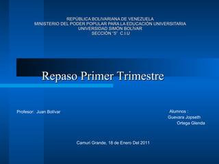 REPÚBLICA BOLIVARIANA DE VENEZUELA MINISTERIO DEL PODER POPULAR PARA LA EDUCACIÓN UNIVERSITARIA UNIVERSIDAD SIMÓN BOLÍVAR  SECCIÓN “5”  C.I.U ,[object Object],[object Object],[object Object],Profesor:  Juan Bolívar Camuri Grande, 18 de Enero Del 2011  Repaso Primer Trimestre 