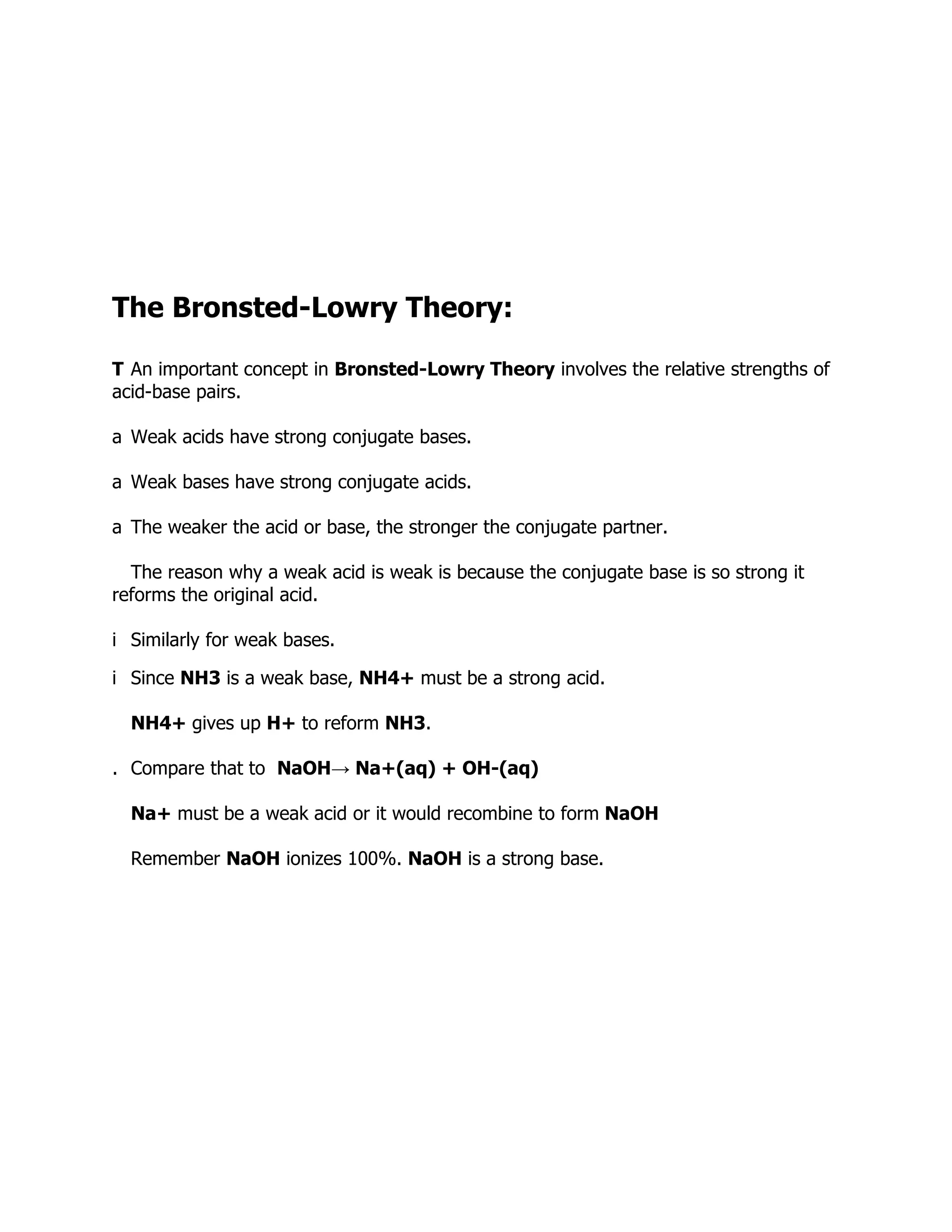 The Bronsted-Lowry Theory:
T An important concept in Bronsted-Lowry Theory involves the relative strengths of
acid-base pairs.
a Weak acids have strong conjugate bases.
a Weak bases have strong conjugate acids.
a The weaker the acid or base, the stronger the conjugate partner.
The reason why a weak acid is weak is because the conjugate base is so strong it
reforms the original acid.
i Similarly for weak bases.
i Since NH3 is a weak base, NH4+ must be a strong acid.
NH4+ gives up H+ to reform NH3.
. Compare that to NaOH→ Na+(aq) + OH-(aq)
Na+ must be a weak acid or it would recombine to form NaOH
Remember NaOH ionizes 100%. NaOH is a strong base.