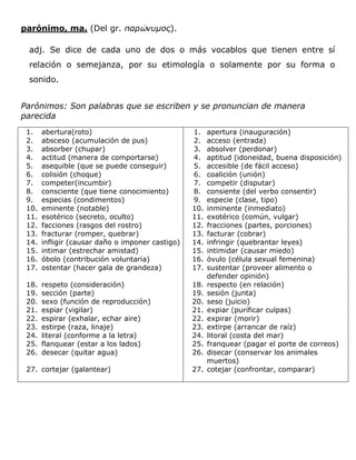 parónimo, ma. (Del gr. παρώνσμος).

 adj. Se dice de cada uno de dos o más vocablos que tienen entre sí
 relación o semejanza, por su etimología o solamente por su forma o
 sonido.


Parónimos: Son palabras que se escriben y se pronuncian de manera
parecida
 1.    abertura(roto)                             1.    apertura (inauguración)
 2.    absceso (acumulación de pus)               2.    acceso (entrada)
 3.    absorber (chupar)                          3.    absolver (perdonar)
 4.    actitud (manera de comportarse)            4.    aptitud (idoneidad, buena disposición)
 5.    asequible (que se puede conseguir)         5.    accesible (de fácil acceso)
 6.    colisión (choque)                          6.    coalición (unión)
 7.    competer(incumbir)                         7.    competir (disputar)
 8.    consciente (que tiene conocimiento)        8.    consiente (del verbo consentir)
 9.    especias (condimentos)                     9.    especie (clase, tipo)
 10.   eminente (notable)                         10.   inminente (inmediato)
 11.   esotérico (secreto, oculto)                11.   exotérico (común, vulgar)
 12.   facciones (rasgos del rostro)              12.   fracciones (partes, porciones)
 13.   fracturar (romper, quebrar)                13.   facturar (cobrar)
 14.   infligir (causar daño o imponer castigo)   14.   infringir (quebrantar leyes)
 15.   intimar (estrechar amistad)                15.   intimidar (causar miedo)
 16.   óbolo (contribución voluntaria)            16.   óvulo (célula sexual femenina)
 17.   ostentar (hacer gala de grandeza)          17.   sustentar (proveer alimento o
                                                        defender opinión)
 18.   respeto (consideración)                    18.   respecto (en relación)
 19.   sección (parte)                            19.   sesión (junta)
 20.   sexo (función de reproducción)             20.   seso (juicio)
 21.   espiar (vigilar)                           21.   expiar (purificar culpas)
 22.   espirar (exhalar, echar aire)              22.   expirar (morir)
 23.   estirpe (raza, linaje)                     23.   extirpe (arrancar de raíz)
 24.   literal (conforme a la letra)              24.   litoral (costa del mar)
 25.   flanquear (estar a los lados)              25.   franquear (pagar el porte de correos)
 26.   desecar (quitar agua)                      26.   disecar (conservar los animales
                                                        muertos)
 27. cortejar (galantear)                         27.   cotejar (confrontar, comparar)
 