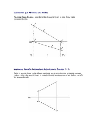 Cuadrantes que Atraviesa una Recta:

Máximo 3 cuadrantes; abandonando el cuadrante en el sitio de su traza
correspondiente.




Verdadero Tamaño-Triángulo de Rebatimiento Ángulos ? y ?:

Dado el segmento de recta AB por medio de sus proyecciones y se desea conocer
cuánto mide este segmento en el espacio (la cual se denomina el verdadero tamaño
del segmento AB).
 