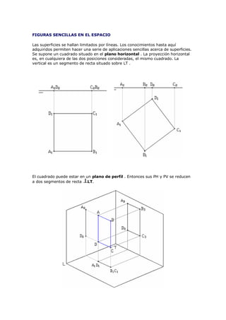 FIGURAS SENCILLAS EN EL ESPACIO

Las superficies se hallan limitados por líneas. Los conocimientos hasta aquí
adquiridos permiten hacer una serie de aplicaciones sencillas acerca de superficies.
Se supone un cuadrado situado en el plano horizontal . La proyección horizontal
es, en cualquiera de las dos posiciones consideradas, el mismo cuadrado. La
vertical es un segmento de recta situado sobre LT .




El cuadrado puede estar en un plano de perfil . Entonces sus PH y PV se reducen
a dos segmentos de recta    LT.
 