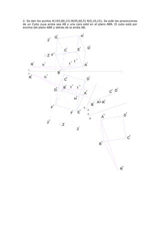 2. Se dan los puntos A(165,80,15) B(95,60,5) R(0,10,15). Se pide las proyecciones
de un Cubo cuya arista sea AB y una cara esté en el plano ABR. El cubo está por
encima del plano ABR y detrás de la arista AB.

                                                                                       v
                                           v
                           v           G                                               H
                       2
                                                                                                        v
                                                       v
                                                                               E
                                                                                   v
                                                                                               D
                                                   C
                                   v
                       Z F
                                                                           v
           v       v
                                                               v       f                       v
       R       h                                           1                               A
   V                                           v
   H
                       h
                                           B
       h
    R              h                                   h                                            h
                                                   C                                           D
                                                       h           h           h
                                       h           B       1               f                                                            v'
                                       G                                                                                           v'
                                                                                           h
                                                                                           A                                       C D
                                                                           h
                                                                       H                                           v'         v'
                                                                                                             v'   A= R
                                   h                                                                        B
                               F
                                                                                       H
                                                                                               V'




                                                                   r               h
                                                               F               E                                                                  h'
                                                                                                   V'
                                                                                                                        A
                                                                                                                             h'
                                                                                                                                                  D
                           h
                                                                                                        H'
                       2
                                                   Z                           r
                                                                           2
                                                                                                                                                       h'
                                                                                                                                                       C
                                                                                                                        h'
                                                                                                                   B




                                                                                                                                             h'
                                                                                                                                             R
 