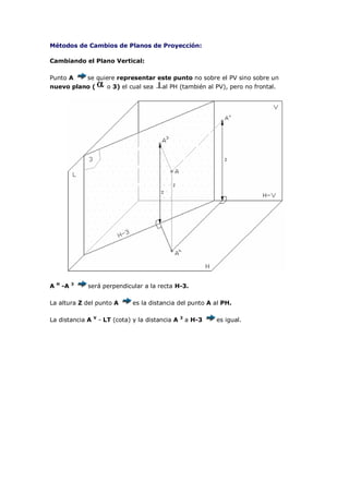 Métodos de Cambios de Planos de Proyección:

Cambiando el Plano Vertical:

Punto A          se quiere representar este punto no sobre el PV sino sobre un
nuevo plano (            o 3) el cual sea   al PH (también al PV), pero no frontal.




    H        3
A       -A       será perpendicular a la recta H-3.

La altura Z del punto A           es la distancia del punto A al PH.

                  V                                  3
La distancia A        - LT (cota) y la distancia A       a H-3   es igual.
 