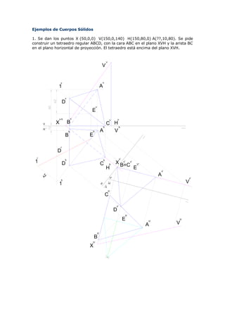Ejemplos de Cuerpos Sólidos

1. Se dan los puntos X (50,0,0) V(150,0,140) H(150,80,0) A(??,10,80). Se pide
construir un tetraedro regular ABCD, con la cara ABC en el plano XVH y la arista BC
en el plano horizontal de proyección. El tetraedro está encima del plano XVH.


                                                              v
                                                     V


                      v                                  v
                     1                               A

                           v
                AZ




                          D
           80




                                            v
                                       E
                     v-h           v                               v        v
      V          X             B                        C H
                                                      h     h
           10




      H
                               h       h             A    V
                           B           E

                      r
                     D
  r                                                                          v'
                           h                             h
 1                        D                          C             h    X B=Cv'
                                                                           v'
                                                                                       V'
                                                             H                         E
                                                                                                 v'
                                                                                                 A
      AZ




                                                                   V'                                      v'
                      h
                     1                                            H'                                       V
                                                     H
                                                             V'




                                                                  h'
                                                             C

                                                                        v'
                                                                        D
                                                                                  h'
                                                                                  E         h'
                                                                                                      h'

                                                                                            A         V
                                                h'
                                           B
                                       h'
                                       X
 