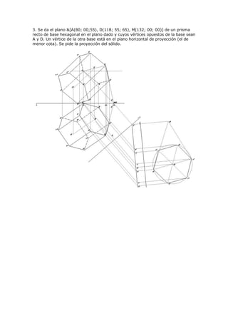 3. Se da el plano &[A(80; 00;55), D(118; 55; 65), M(132; 00; 00)] de un prisma
recto de base hexagonal en el plano dado y cuyos vértices opuestos de la base sean
A y D. Un vértice de la otra base está en el plano horizontal de proyección (el de
menor cota). Se pide la proyección del sólido.
 