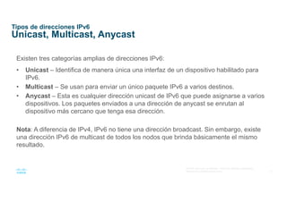12
© 2016 Cisco y/o sus afiliados. Todos los derechos reservados.
Información confidencial de Cisco
Tipos de direcciones IPv6
Unicast, Multicast, Anycast
Existen tres categorías amplias de direcciones IPv6:
• Unicast – Identifica de manera única una interfaz de un dispositivo habilitado para
IPv6.
• Multicast – Se usan para enviar un único paquete IPv6 a varios destinos.
• Anycast – Esta es cualquier dirección unicast de IPv6 que puede asignarse a varios
dispositivos. Los paquetes enviados a una dirección de anycast se enrutan al
dispositivo más cercano que tenga esa dirección.
Nota: A diferencia de IPv4, IPv6 no tiene una dirección broadcast. Sin embargo, existe
una dirección IPv6 de multicast de todos los nodos que brinda básicamente el mismo
resultado.
 