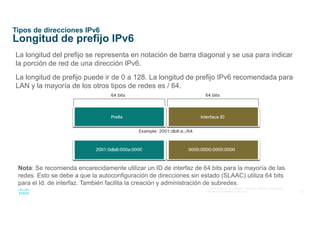 13
© 2016 Cisco y/o sus afiliados. Todos los derechos reservados.
Información confidencial de Cisco
Tipos de direcciones IPv6
Longitud de prefijo IPv6
La longitud del prefijo se representa en notación de barra diagonal y se usa para indicar
la porción de red de una dirección IPv6.
La longitud de prefijo puede ir de 0 a 128. La longitud de prefijo IPv6 recomendada para
LAN y la mayoría de los otros tipos de redes es / 64.
Nota: Se recomienda encarecidamente utilizar un ID de interfaz de 64 bits para la mayoría de las
redes. Esto se debe a que la autoconfiguración de direcciones sin estado (SLAAC) utiliza 64 bits
para el Id. de interfaz. También facilita la creación y administración de subredes.
 