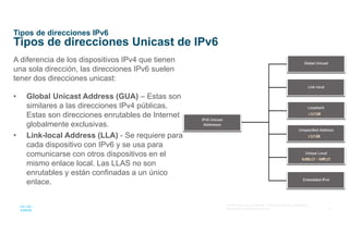 14
© 2016 Cisco y/o sus afiliados. Todos los derechos reservados.
Información confidencial de Cisco
Tipos de direcciones IPv6
Tipos de direcciones Unicast de IPv6
A diferencia de los dispositivos IPv4 que tienen
una sola dirección, las direcciones IPv6 suelen
tener dos direcciones unicast:
• Global Unicast Address (GUA) – Estas son
similares a las direcciones IPv4 públicas.
Estas son direcciones enrutables de Internet
globalmente exclusivas.
• Link-local Address (LLA) - Se requiere para
cada dispositivo con IPv6 y se usa para
comunicarse con otros dispositivos en el
mismo enlace local. Las LLAS no son
enrutables y están confinadas a un único
enlace.
 