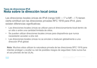 15
© 2016 Cisco y/o sus afiliados. Todos los derechos reservados.
Información confidencial de Cisco
Tipos de direcciones IPv6
Nota sobre la dirección local única
Las direcciones locales únicas de IPv6 (rango fc00 :: / 7 a fdff :: / 7) tienen
cierta similitud con las direcciones privadas RFC 1918 para IPv4, pero
existen diferencias significativas:
• Las direcciones locales únicas se utilizan para el direccionamiento local dentro de
un sitio o entre una cantidad limitada de sitios.
• Se pueden utilizar direcciones locales únicas para dispositivos que nunca
necesitarán acceder a otra red.
• Las direcciones locales únicas no se enrutan o traducen globalmente a una
dirección IPv6 global.
Nota: Muchos sitios utilizan la naturaleza privada de las direcciones RFC 1918 para
intentar proteger u ocultar su red de posibles riesgos de seguridad. Este nunca fue
el uso previsto de las ULAs.
 