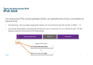 16
© 2016 Cisco y/o sus afiliados. Todos los derechos reservados.
Información confidencial de Cisco
Tipos de direcciones IPv6
IPv6 GUA
Las direcciones IPv6 unicast globales (GUA), son globalmente únicas y enrutables en
Internet IPv6.
• Actualmente, solo se están asignando GUAs con los primeros tres bits de 001 o 2000 :: / 3.
• Las GUAs disponibles actualmente comienzan con un decimal 2 o un 3 (Esto es sólo 1/8 del
espacio total de direcciones IPv6 disponible).
 