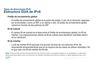 17
© 2016 Cisco y/o sus afiliados. Todos los derechos reservados.
Información confidencial de Cisco
Tipos de direcciones IPv6
Estructura GUA de IPv6
Prefijo de enrutamiento global:
• El prefijo de enrutamiento global es la parte del prefijo, o red, de la dirección asignada
por el proveedor, como un ISP, a un cliente o sitio. El prefijo de enrutamiento global
variará en función de las políticas de ISP.
ID de subred
• El campo ID de subred es el área entre el Prefijo de enrutamiento global y la ID de
interfaz. Las organizaciones utilizan la ID de subred para identificar subredes dentro
de su ubicación.
ID de interfaz
• La ID de interfaz IPv6 equivale a la porción de host de una dirección IPv4. Se
recomienda encarecidamente que en la mayoría de los casos se utilicen subredes / 64,
lo que crea una ID de interfaz de 64 bits.
Nota: IPv6 permite que las direcciones de host todo-0 y todo-1 se puedan asignar a un dispositivo. La dirección
all-0s está reservada como una dirección de difusión ilimitada del router de subred, y debe asignarse solo a los
routers.
 