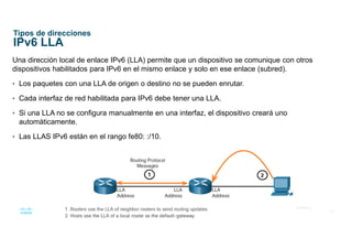 18
© 2016 Cisco y/o sus afiliados. Todos los derechos reservados.
Información confidencial de Cisco
Tipos de direcciones
IPv6 LLA
Una dirección local de enlace IPv6 (LLA) permite que un dispositivo se comunique con otros
dispositivos habilitados para IPv6 en el mismo enlace y solo en ese enlace (subred).
• Los paquetes con una LLA de origen o destino no se pueden enrutar.
• Cada interfaz de red habilitada para IPv6 debe tener una LLA.
• Si una LLA no se configura manualmente en una interfaz, el dispositivo creará uno
automáticamente.
• Las LLAS IPv6 están en el rango fe80: :/10.
 