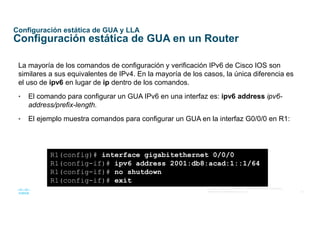 20
© 2016 Cisco y/o sus afiliados. Todos los derechos reservados.
Información confidencial de Cisco
Configuración estática de GUA y LLA
Configuración estática de GUA en un Router
La mayoría de los comandos de configuración y verificación IPv6 de Cisco IOS son
similares a sus equivalentes de IPv4. En la mayoría de los casos, la única diferencia es
el uso de ipv6 en lugar de ip dentro de los comandos.
• El comando para configurar un GUA IPv6 en una interfaz es: ipv6 address ipv6-
address/prefix-length.
• El ejemplo muestra comandos para configurar un GUA en la interfaz G0/0/0 en R1:
R1(config)# interface gigabitethernet 0/0/0
R1(config-if)# ipv6 address 2001:db8:acad:1::1/64
R1(config-if)# no shutdown
R1(config-if)# exit
 