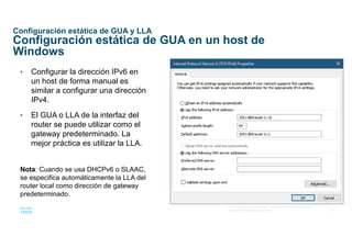 21
© 2016 Cisco y/o sus afiliados. Todos los derechos reservados.
Información confidencial de Cisco
Configuración estática de GUA y LLA
Configuración estática de GUA en un host de
Windows
• Configurar la dirección IPv6 en
un host de forma manual es
similar a configurar una dirección
IPv4.
• El GUA o LLA de la interfaz del
router se puede utilizar como el
gateway predeterminado. La
mejor práctica es utilizar la LLA.
Nota: Cuando se usa DHCPv6 o SLAAC,
se especifica automáticamente la LLA del
router local como dirección de gateway
predeterminado.
 