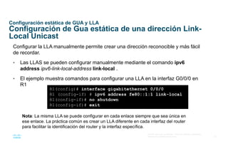 22
© 2016 Cisco y/o sus afiliados. Todos los derechos reservados.
Información confidencial de Cisco
Configuración estática de GUA y LLA
Configuración de Gua estática de una dirección Link-
Local Unicast
Configurar la LLA manualmente permite crear una dirección reconocible y más fácil
de recordar.
• Las LLAS se pueden configurar manualmente mediante el comando ipv6
address ipv6-link-local-address link-local .
• El ejemplo muestra comandos para configurar una LLA en la interfaz G0/0/0 en
R1
R1(config)# interface gigabitethernet 0/0/0
R1 (config-if) # ipv6 address fe80::1:1 link-local
R1(config-if)# no shutdown
R1(config-if)# exit
Nota: La misma LLA se puede configurar en cada enlace siempre que sea única en
ese enlace. La práctica común es crear un LLA diferente en cada interfaz del router
para facilitar la identificación del router y la interfaz específica.
 