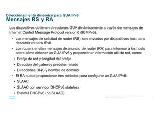 24
© 2016 Cisco y/o sus afiliados. Todos los derechos reservados.
Información confidencial de Cisco
Direccionamiento dinámico para GUA IPv6
Mensajes RS y RA
Los dispositivos obtienen direcciones GUA dinámicamente a través de mensajes de
Internet Control Message Protocol version 6 (ICMPv6).
• Los mensajes de solicitud de router (RS) son enviados por dispositivos host para
descubrir routers IPv6
• Los routers envían mensajes de anuncio de router (RA) para informar a los hosts
sobre cómo obtener un GUA IPv6 y proporcionar información útil de red, como:
• Prefijo de red y longitud del prefijo
• Dirección del gateway predeterminado
• Direcciones DNS y nombre de dominio
• El RA puede proporcionar tres métodos para configurar un GUA IPv6:
• SLAAC
• SLAAC con servidor DHCPv6 stateless
• Stateful DHCPv6 (no SLAAC)
 