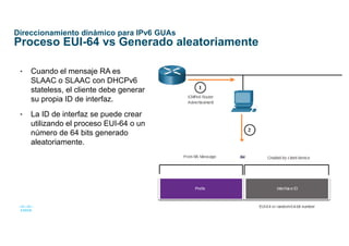 28
© 2016 Cisco y/o sus afiliados. Todos los derechos reservados.
Información confidencial de Cisco
Direccionamiento dinámico para IPv6 GUAs
Proceso EUI-64 vs Generado aleatoriamente
• Cuando el mensaje RA es
SLAAC o SLAAC con DHCPv6
stateless, el cliente debe generar
su propia ID de interfaz.
• La ID de interfaz se puede crear
utilizando el proceso EUI-64 o un
número de 64 bits generado
aleatoriamente.
 