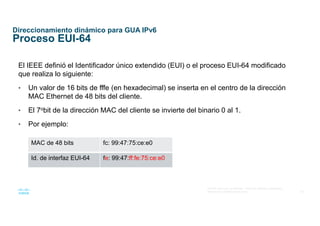 29
© 2016 Cisco y/o sus afiliados. Todos los derechos reservados.
Información confidencial de Cisco
Direccionamiento dinámico para GUA IPv6
Proceso EUI-64
El IEEE definió el Identificador único extendido (EUI) o el proceso EUI-64 modificado
que realiza lo siguiente:
• Un valor de 16 bits de fffe (en hexadecimal) se inserta en el centro de la dirección
MAC Ethernet de 48 bits del cliente.
• El 7obit de la dirección MAC del cliente se invierte del binario 0 al 1.
• Por ejemplo:
MAC de 48 bits fc: 99:47:75:ce:e0
Id. de interfaz EUI-64 fe: 99:47:ff:fe:75:ce:e0
 