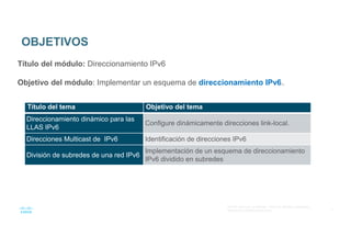 3
© 2016 Cisco y/o sus afiliados. Todos los derechos reservados.
Información confidencial de Cisco
OBJETIVOS
Título del módulo: Direccionamiento IPv6
Objetivo del módulo: Implementar un esquema de direccionamiento IPv6..
Título del tema Objetivo del tema
Direccionamiento dinámico para las
LLAS IPv6
Configure dinámicamente direcciones link-local.
Direcciones Multicast de IPv6 Identificación de direcciones IPv6
División de subredes de una red IPv6
Implementación de un esquema de direccionamiento
IPv6 dividido en subredes
 