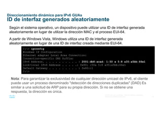 30
© 2016 Cisco y/o sus afiliados. Todos los derechos reservados.
Información confidencial de Cisco
Direccionamiento dinámico para IPv6 GUAs
ID de interfaz generados aleatoriamente
Según el sistema operativo, un dispositivo puede utilizar una ID de interfaz generada
aleatoriamente en lugar de utilizar la dirección MAC y el proceso EUI-64.
A partir de Windows Vista, Windows utiliza una ID de interfaz generada
aleatoriamente en lugar de una ID de interfaz creada mediante EUI-64.
C:> ipconfig
Windows IP Configuration
Ethernet adapter Local Area Connection:
Connection-specific DNS Suffix:
IPv6 Address. . . . . . . . . . . : 2001:db8:acad: 1:50 a 5:8 a35:a5bb:66e1
Link-local IPv6 Address . . . . .: fe80: :50a 5:8 a35:a5bb:66e1
Default Gateway . . . . . . . . . : fe80::1
C:>
Nota: Para garantizar la exclusividad de cualquier dirección unicast de IPv6, el cliente
puede usar un proceso denominado "detección de direcciones duplicadas" (DAD) Es
similar a una solicitud de ARP para su propia dirección. Si no se obtiene una
respuesta, la dirección es única.
 