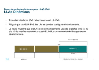 32
© 2016 Cisco y/o sus afiliados. Todos los derechos reservados.
Información confidencial de Cisco
Direccionamiento dinámico para LLAS IPv6
LLAs Dinámicas
• Todas las interfaces IPv6 deben tener una LLA IPv6.
• Al igual que las GUA IPv6, las LAs se pueden configurar dinámicamente.
• La figura muestra que el LLA se crea dinámicamente usando el prefijo fe80 :: / 10
y la ID de interfaz usando el proceso EUI-64, o un número de 64 bits generado
aleatoriamente.
 